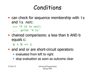 25-Dec-23 Advanced Programming
Spring 2002
Conditions
 can check for sequence membership with is
and is not:
>>> if (4 in vec):
... print '4 is'
 chained comparisons: a less than b AND b
equals c:
a < b == c
 and and or are short-circuit operators:
 evaluated from left to right
 stop evaluation as soon as outcome clear
 