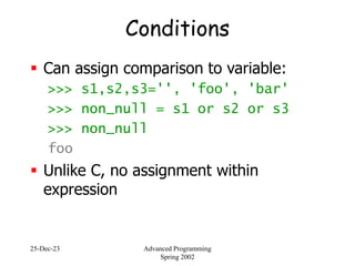 25-Dec-23 Advanced Programming
Spring 2002
Conditions
 Can assign comparison to variable:
>>> s1,s2,s3='', 'foo', 'bar'
>>> non_null = s1 or s2 or s3
>>> non_null
foo
 Unlike C, no assignment within
expression
 