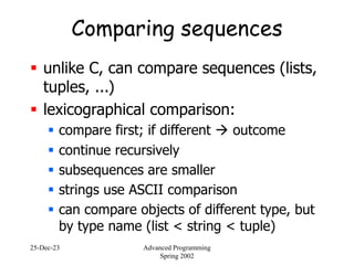 25-Dec-23 Advanced Programming
Spring 2002
Comparing sequences
 unlike C, can compare sequences (lists,
tuples, ...)
 lexicographical comparison:
 compare first; if different  outcome
 continue recursively
 subsequences are smaller
 strings use ASCII comparison
 can compare objects of different type, but
by type name (list < string < tuple)
 