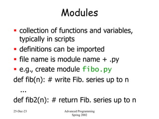25-Dec-23 Advanced Programming
Spring 2002
Modules
 collection of functions and variables,
typically in scripts
 definitions can be imported
 file name is module name + .py
 e.g., create module fibo.py
def fib(n): # write Fib. series up to n
...
def fib2(n): # return Fib. series up to n
 