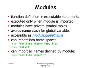 25-Dec-23 Advanced Programming
Spring 2002
Modules
 function definition + executable statements
 executed only when module is imported
 modules have private symbol tables
 avoids name clash for global variables
 accessible as module.globalname
 can import into name space:
>>> from fibo import fib, fib2
>>> fib(500)
 can import all names defined by module:
>>> from fibo import *
 