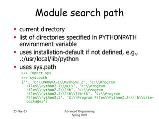 25-Dec-23 Advanced Programming
Spring 2002
Module search path
 current directory
 list of directories specified in PYTHONPATH
environment variable
 uses installation-default if not defined, e.g.,
.:/usr/local/lib/python
 uses sys.path
>>> import sys
>>> sys.path
['', 'C:PROGRA~1Python2.2', 'C:Program
FilesPython2.2DLLs', 'C:Program
FilesPython2.2lib', 'C:Program
FilesPython2.2liblib-tk', 'C:Program
FilesPython2.2', 'C:Program FilesPython2.2libsite-
packages']
 