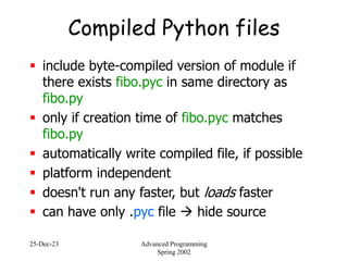 25-Dec-23 Advanced Programming
Spring 2002
Compiled Python files
 include byte-compiled version of module if
there exists fibo.pyc in same directory as
fibo.py
 only if creation time of fibo.pyc matches
fibo.py
 automatically write compiled file, if possible
 platform independent
 doesn't run any faster, but loads faster
 can have only .pyc file  hide source
 