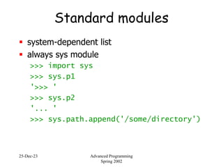 25-Dec-23 Advanced Programming
Spring 2002
Standard modules
 system-dependent list
 always sys module
>>> import sys
>>> sys.p1
'>>> '
>>> sys.p2
'... '
>>> sys.path.append('/some/directory')
 