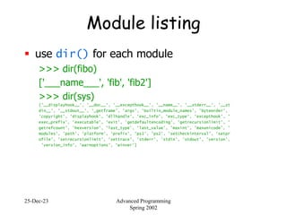 25-Dec-23 Advanced Programming
Spring 2002
Module listing
 use dir() for each module
>>> dir(fibo)
['___name___', 'fib', 'fib2']
>>> dir(sys)
['__displayhook__', '__doc__', '__excepthook__', '__name__', '__stderr__', '__st
din__', '__stdout__', '_getframe', 'argv', 'builtin_module_names', 'byteorder',
'copyright', 'displayhook', 'dllhandle', 'exc_info', 'exc_type', 'excepthook', '
exec_prefix', 'executable', 'exit', 'getdefaultencoding', 'getrecursionlimit', '
getrefcount', 'hexversion', 'last_type', 'last_value', 'maxint', 'maxunicode', '
modules', 'path', 'platform', 'prefix', 'ps1', 'ps2', 'setcheckinterval', 'setpr
ofile', 'setrecursionlimit', 'settrace', 'stderr', 'stdin', 'stdout', 'version',
'version_info', 'warnoptions', 'winver']
 