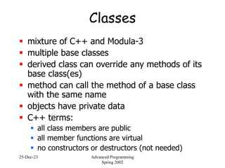 25-Dec-23 Advanced Programming
Spring 2002
Classes
 mixture of C++ and Modula-3
 multiple base classes
 derived class can override any methods of its
base class(es)
 method can call the method of a base class
with the same name
 objects have private data
 C++ terms:
 all class members are public
 all member functions are virtual
 no constructors or destructors (not needed)
 