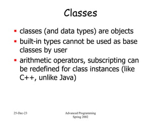 25-Dec-23 Advanced Programming
Spring 2002
Classes
 classes (and data types) are objects
 built-in types cannot be used as base
classes by user
 arithmetic operators, subscripting can
be redefined for class instances (like
C++, unlike Java)
 