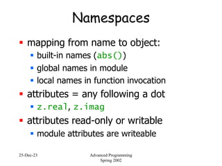 25-Dec-23 Advanced Programming
Spring 2002
Namespaces
 mapping from name to object:
 built-in names (abs())
 global names in module
 local names in function invocation
 attributes = any following a dot
 z.real, z.imag
 attributes read-only or writable
 module attributes are writeable
 