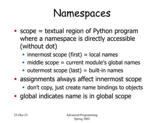 25-Dec-23 Advanced Programming
Spring 2002
Namespaces
 scope = textual region of Python program
where a namespace is directly accessible
(without dot)
 innermost scope (first) = local names
 middle scope = current module's global names
 outermost scope (last) = built-in names
 assignments always affect innermost scope
 don't copy, just create name bindings to objects
 global indicates name is in global scope
 