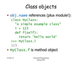 25-Dec-23 Advanced Programming
Spring 2002
Class objects
 obj.name references (plus module!):
class MyClass:
"A simple example class"
i = 123
def f(self):
return 'hello world'
>>> MyClass.i
123
 MyClass.f is method object
 
