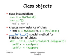 25-Dec-23 Advanced Programming
Spring 2002
Class objects
 class instantiation:
>>> x = MyClass()
>>> x.f()
'hello world'
 creates new instance of class
 note x = MyClass vs. x = MyClass()
 ___init__() special method for
initialization of object
def __init__(self,realpart,imagpart):
self.r = realpart
self.i = imagpart
 