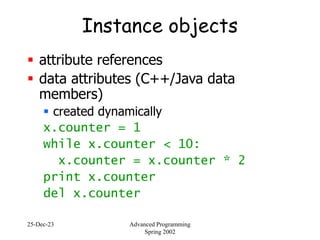 25-Dec-23 Advanced Programming
Spring 2002
Instance objects
 attribute references
 data attributes (C++/Java data
members)
 created dynamically
x.counter = 1
while x.counter < 10:
x.counter = x.counter * 2
print x.counter
del x.counter
 