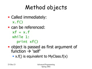 25-Dec-23 Advanced Programming
Spring 2002
Method objects
 Called immediately:
x.f()
 can be referenced:
xf = x.f
while 1:
print xf()
 object is passed as first argument of
function  'self'
 x.f() is equivalent to MyClass.f(x)
 