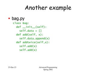 25-Dec-23 Advanced Programming
Spring 2002
Another example
 bag.py
class Bag:
def __init__(self):
self.data = []
def add(self, x):
self.data.append(x)
def addtwice(self,x):
self.add(x)
self.add(x)
 