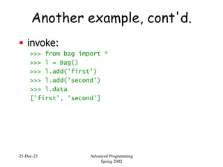 25-Dec-23 Advanced Programming
Spring 2002
Another example, cont'd.
 invoke:
>>> from bag import *
>>> l = Bag()
>>> l.add('first')
>>> l.add('second')
>>> l.data
['first', 'second']
 