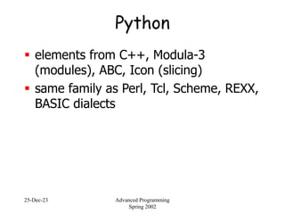 25-Dec-23 Advanced Programming
Spring 2002
Python
 elements from C++, Modula-3
(modules), ABC, Icon (slicing)
 same family as Perl, Tcl, Scheme, REXX,
BASIC dialects
 