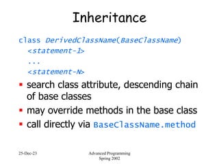 25-Dec-23 Advanced Programming
Spring 2002
Inheritance
class DerivedClassName(BaseClassName)
<statement-1>
...
<statement-N>
 search class attribute, descending chain
of base classes
 may override methods in the base class
 call directly via BaseClassName.method
 