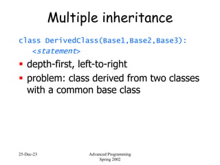 25-Dec-23 Advanced Programming
Spring 2002
Multiple inheritance
class DerivedClass(Base1,Base2,Base3):
<statement>
 depth-first, left-to-right
 problem: class derived from two classes
with a common base class
 