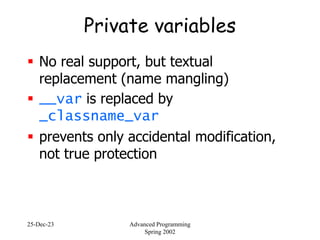 25-Dec-23 Advanced Programming
Spring 2002
Private variables
 No real support, but textual
replacement (name mangling)
 __var is replaced by
_classname_var
 prevents only accidental modification,
not true protection
 