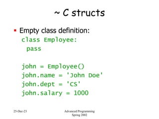 25-Dec-23 Advanced Programming
Spring 2002
~ C structs
 Empty class definition:
class Employee:
pass
john = Employee()
john.name = 'John Doe'
john.dept = 'CS'
john.salary = 1000
 