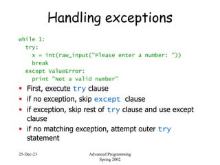 25-Dec-23 Advanced Programming
Spring 2002
Handling exceptions
while 1:
try:
x = int(raw_input("Please enter a number: "))
break
except ValueError:
print "Not a valid number"
 First, execute try clause
 if no exception, skip except clause
 if exception, skip rest of try clause and use except
clause
 if no matching exception, attempt outer try
statement
 