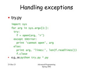 25-Dec-23 Advanced Programming
Spring 2002
Handling exceptions
 try.py
import sys
for arg in sys.argv[1:]:
try:
f = open(arg, 'r')
except IOError:
print 'cannot open', arg
else:
print arg, 'lines:', len(f.readlines())
f.close
 e.g., as python try.py *.py
 
