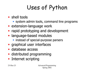 25-Dec-23 Advanced Programming
Spring 2002
Uses of Python
 shell tools
 system admin tools, command line programs
 extension-language work
 rapid prototyping and development
 language-based modules
 instead of special-purpose parsers
 graphical user interfaces
 database access
 distributed programming
 Internet scripting
 