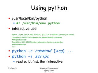 25-Dec-23 Advanced Programming
Spring 2002
Using python
 /usr/local/bin/python
 #! /usr/bin/env python
 interactive use
Python 1.6 (#1, Sep 24 2000, 20:40:45) [GCC 2.95.1 19990816 (release)] on sunos5
Copyright (c) 1995-2000 Corporation for National Research Initiatives.
All Rights Reserved.
Copyright (c) 1991-1995 Stichting Mathematisch Centrum, Amsterdam.
All Rights Reserved.
>>>
 python –c command [arg] ...
 python –i script
 read script first, then interactive
 
