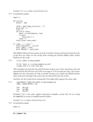 Example 3-15. re no compile code performance test
#!/usr/bin/env python

import re

def run_re():
    pattern = 'pDq'

    infile = open('large_re_file.txt', 'r')
    match_count = 0
    lines = 0
    for line in infile:
        match = re.search(pattern, line)
        if match:
            match_count += 1
        lines += 1
    return (lines, match_count)

if __name__ == "__main__":
    lines, match_count = run_re()
    print 'LINES::', lines
    print 'MATCHES::', match_count

The timeit utility executes a piece of code a number of times and reports back the time
of the best run. Here are the results from running the Python timeit utility within
IPython on this code:
     In [1]: import re_loop_nocompile

     In [2]: timeit -n 5 re_loop_nocompile.run_re()
     5 loops, best of 3: 1.93 s per loop

This example executed the run_re() function in three sets of five iterations each and
reported back that the best run took an average of 1.93 seconds per loop. The reason
timeit runs the same piece of code a number of times is to reduce the likelihood that
other processes running at the same time are affected by the test results.
And here are the results from running the Unix time utility against the same code:
     jmjones@dink:~/code$ time python re_loop_nocompile.py
     LINES:: 500000 MATCHES:: 242

     real     0m2.113s
     user     0m1.888s
     sys      0m0.163s

Example 3-16 is the same regular expression example, except that we are using
re.compile() to create a compiled pattern object.

Example 3-16. re compile code performance test
#!/usr/bin/env python

import re



90 | Chapter 3: Text
 