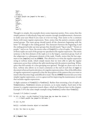 'down',
  'the',
  'street'),
 ('A small purple cow jumped to the moon.',
  'small',
  'purple',
  'cow',
  'jumped',
  'to',
  'the',
  'moon')]

Though it is simple, this example shows some important points. First, notice that this
simple pattern is ridiculously long and contains enough nonalphanumeric characters
to make your eyes bleed if you stare at it for too long. That seems to be a common
theme with many regular expressions. Next, notice that the pattern contains explicit
nested groups. The outer group should match all the characters beginning with the
letter “A” through to the ending period. The characters between the beginning A and
the ending period make up inner groups that should match “big or small,” “brown or
purple,” and so on. Next, the return value of findall() is a list of tuples. The elements
of those tuples are each of the groups we specified in the regular expression. The entire
sentence is the first element of the tuple as it is the largest, outermost group. Each of
the subgroups is a subsequent element of the tuple. Finally, notice that the last argu-
ment to re.compile() was re.VERBOSE. This allowed us to write the regular expression
string in verbose mode, which simply means that we were able to split the regular
expression across lines without the split interfering with the pattern matching. White-
space that fell outside of a class grouping was ignored. Though we chose not to do it
here, verbose also allows us to insert comments at the end of each line of regex to
document what each particular piece of a regular expression does. One of the difficulties
of regular expressions in general is that the description of the pattern that you want to
match often becomes huge and difficult to read. The re.VERBOSE function lets you write
simpler regular expressions, so it is a great tool for improving the maintenance of code
that includes regular expressions.
A slight variation of findall() is finditer(). Rather than returning a list of tuples as
findall()does, finditer() returns an iterator, as its name implies. Each item of the
iterator is a regular expression match object, which we’ll discuss later in this chapter.
Example 3-19 is the same simple example using finditer() rather than findall().
Example 3-19. finditer( ) example
In [4]: re_iter = re_obj.finditer('A big brown dog ran down the street. 
   ...: A small purple cow jumped to the moon.')

In [5]: re_iter

Out[5]: <callable-iterator object at 0xa17ad0>

In [6]: for item in re_iter:



94 | Chapter 3: Text
 