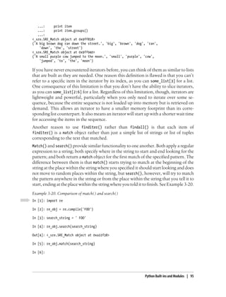 ...:     print item
   ...:     print item.groups()
   ...:
<_sre.SRE_Match object at 0x9ff858>
('A big brown dog ran down the street.', 'big', 'brown', 'dog', 'ran',
    'down', 'the', 'street')
<_sre.SRE_Match object at 0x9ff940>
('A small purple cow jumped to the moon.', 'small', 'purple', 'cow',
    'jumped', 'to', 'the', 'moon')

If you have never encountered iterators before, you can think of them as similar to lists
that are built as they are needed. One reason this definition is flawed is that you can’t
refer to a specific item in the iterator by its index, as you can some_list[3] for a list.
One consequence of this limitation is that you don’t have the ability to slice iterators,
as you can some_list[2:6] for a list. Regardless of this limitation, though, iterators are
lightweight and powerful, particularly when you only need to iterate over some se-
quence, because the entire sequence is not loaded up into memory but is retrieved on
demand. This allows an iterator to have a smaller memory footprint than its corre-
sponding list counterpart. It also means an iterator will start up with a shorter wait time
for accessing the items in the sequence.
Another reason to use finditer() rather than findall() is that each item of
finditer() is a match object rather than just a simple list of strings or list of tuples
corresponding to the text that matched.
Match() and search() provide similar functionality to one another. Both apply a regular
expression to a string; both specify where in the string to start and end looking for the
pattern; and both return a match object for the first match of the specified pattern. The
difference between them is that match() starts trying to match at the beginning of the
string at the place within the string where you specified it should start looking and does
not move to random places within the string, but search(), however, will try to match
the pattern anywhere in the string or from the place within the string that you tell it to
start, ending at the place within the string where you told it to finish. See Example 3-20.
Example 3-20. Comparison of match( ) and search( )
In [1]: import re

In [2]: re_obj = re.compile('FOO')

In [3]: search_string = ' FOO'

In [4]: re_obj.search(search_string)

Out[4]: <_sre.SRE_Match object at 0xa22f38>

In [5]: re_obj.match(search_string)

In [6]:




                                                               Python Built-ins and Modules | 95
 