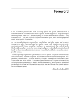 Foreword




I was excited to preview this book on using Python for system administration. I
remembered how I felt when I discovered Python after many years of programming in
other languages: it was like a breath of spring air and the warmth of the sun after a long
winter indoors. Code was suddenly easy and fun to write again, and I finished programs
much more quickly than before.
As a system administrator, most of my own Python use is for system and network
management tasks. I already knew how useful a good book focusing on system ad-
ministration with Python would be. I am happy to say that this is that book. Overall,
Noah and Jeremy have created an interesting, intelligent work on Python that is planted
firmly in the system administration sphere. I found the book both very useful and en-
joyable to read.
The two opening chapters are a great introduction to Python for system administrators
(and others) who are new to Python. I consider myself an intermediate Python pro-
grammer, and I learned a lot from the book. I suspect even Python wizards will come
across a few new tricks in here. I can especially recommend the chapters on networking
and managing network services, SNMP, and management of heterogeneous systems as
particularly useful and well focused on nontrivial, real-world tasks that system admin-
istrators face every day.
                                                              —Æleen Frisch, July 2008




                                                                                        xi
 