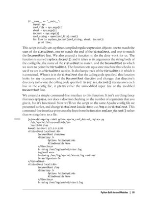 if __name__ == '__main__':
        import sys
        conf_file = sys.argv[1]
        vhost = sys.argv[2]
        docroot = sys.argv[3]
        conf_string = open(conf_file).read()
        for line in replace_docroot(conf_string, vhost, docroot):
            print line,

This script initially sets up three compiled regular expression objects: one to match the
start of the VirtualHost, one to match the end of the VirtualHost, and one to match
the DocumentRoot line. We also created a function to do the dirty work for us. The
function is named replace_docroot() and it takes as its arguments the string body of
the config file, the name of the VirtualHost to match, and the DocumentRoot to which
we want to point the VirtualHost. The function sets up a state machine that checks to
see if we are in a VirtualHost section. It also keeps track of the VirtualHost in which it
is contained. When it is in the VirtualHost that the calling code specified, this function
looks for any occurrence of the DocumentRoot directive and changes that directive’s
directory to the one the calling code specified. As replace_docroot() iterates over each
line in the config file, it yields either the unmodified input line or the modified
DocumentRoot line.
We created a simple command-line interface to this function. It isn’t anything fancy
that uses optparse, nor does it do error checking on the number of arguments that you
give it, but it’s functional. Now we’ll run the script on the same Apache config file we
presented earlier, and change VirtualHost local2:80 to use /tmp as its VirtualHost. This
command-line interface prints out the lines from the function replace_docroot() rather
than writing them to a file:
    jmjones@dinkgutsy:code$ python apache_conf_docroot_replace.py
      /etc/apache2/sites-available/psa
      local2:80 /tmp
    NameVirtualHost 127.0.0.1:80
    <VirtualHost localhost:80>
            DocumentRoot /var/www/
            <Directory />
                     Options FollowSymLinks
                     AllowOverride None
            </Directory>
            ErrorLog /var/log/apache2/error.log
            LogLevel warn
            CustomLog /var/log/apache2/access.log combined
            ServerSignature On
    </VirtualHost>
    <VirtualHost local2:80>
            DocumentRoot /tmp
            <Directory />
                     Options FollowSymLinks
                     AllowOverride None
            </Directory>
            ErrorLog /var/log/apache2/error2.log



                                                              Python Built-ins and Modules | 99
 