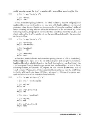 And if we only wanted the first 5 bytes of the file, we could do something like this:
    In [1]: f = open("foo.txt", "r")

    In [2]: f.read(5)
    Out[2]: 'Some '

The next method for getting text from a file is the readline() method. The purpose of
readline() is to read one line of text at a time from a file. Readline() takes one optional
parameter: size. Size specifies the maximum number of bytes that readline() will read
before returning a string, whether it has reached the end of the line or not. So, in the
following example, the program will read the first line of text from the foo.txt, and
then it will read the first 7 bytes of text from the second line, followed by the remainder
of the second line:
    In [1]: f = open("foo.txt", "r")

    In [2]: f.readline()
    Out[2]: 'Some Randomn'

    In [3]: f.readline(7)
    Out[3]: '    Lin'

    In [4]: f.readline()
    Out[4]: 'esn'

The final file method that we will discuss for getting text out of a file is readlines().
Readlines() is not a typo, nor is it a cut-and-paste error from the previous example.
Readlines() reads in all of the lines in a file. Well, that is almost true. Readlines() has
a sizehint option that specifies the approximate total number of bytes to read in. In the
following example, we created a file, biglines.txt, that contains 10,000 lines, each of
which contains 80 characters. We then open the file, state that we want the first N lines
in the file, which will total about 1024 bytes (the number of lines and bytes that were
read) and then we read the rest of the lines in the file:
    In [1]: f = open("biglines.txt", "r")

    In [2]: lines = f.readlines(1024)

    In [3]: len(lines)
    Out[3]: 102

    In [4]: len("".join(lines))
    Out[4]: 8262

    In [5]: lines = f.readlines()

    In [6]: len(lines)
    Out[6]: 9898

    In [7]: len("".join(lines))
    Out[7]: 801738




                                                              Python Built-ins and Modules | 103
 