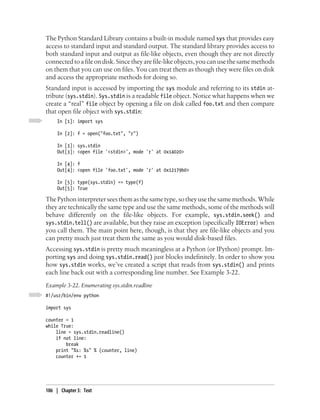 The Python Standard Library contains a built-in module named sys that provides easy
access to standard input and standard output. The standard library provides access to
both standard input and output as file-like objects, even though they are not directly
connected to a file on disk. Since they are file-like objects, you can use the same methods
on them that you can use on files. You can treat them as though they were files on disk
and access the appropriate methods for doing so.
Standard input is accessed by importing the sys module and referring to its stdin at-
tribute (sys.stdin). Sys.stdin is a readable file object. Notice what happens when we
create a “real” file object by opening a file on disk called foo.txt and then compare
that open file object with sys.stdin:
     In [1]: import sys

     In [2]: f = open("foo.txt", "r")

     In [3]: sys.stdin
     Out[3]: <open file '<stdin>', mode 'r' at 0x14020>

     In [4]: f
     Out[4]: <open file 'foo.txt', mode 'r' at 0x12179b0>

     In [5]: type(sys.stdin) == type(f)
     Out[5]: True

The Python interpreter sees them as the same type, so they use the same methods. While
they are technically the same type and use the same methods, some of the methods will
behave differently on the file-like objects. For example, sys.stdin.seek() and
sys.stdin.tell() are available, but they raise an exception (specifically IOError) when
you call them. The main point here, though, is that they are file-like objects and you
can pretty much just treat them the same as you would disk-based files.
Accessing sys.stdin is pretty much meaningless at a Python (or IPython) prompt. Im-
porting sys and doing sys.stdin.read() just blocks indefinitely. In order to show you
how sys.stdin works, we’ve created a script that reads from sys.stdin() and prints
each line back out with a corresponding line number. See Example 3-22.
Example 3-22. Enumerating sys.stdin.readline
#!/usr/bin/env python

import sys

counter = 1
while True:
    line = sys.stdin.readline()
    if not line:
        break
    print "%s: %s" % (counter, line)
    counter += 1




106 | Chapter 3: Text
 