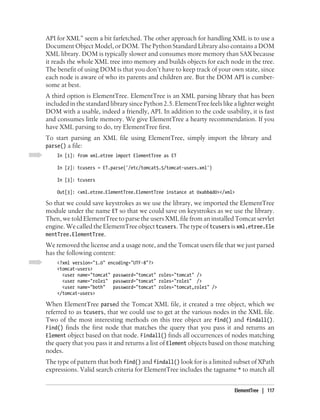 API for XML” seem a bit farfetched. The other approach for handling XML is to use a
Document Object Model, or DOM. The Python Standard Library also contains a DOM
XML library. DOM is typically slower and consumes more memory than SAX because
it reads the whole XML tree into memory and builds objects for each node in the tree.
The benefit of using DOM is that you don’t have to keep track of your own state, since
each node is aware of who its parents and children are. But the DOM API is cumber-
some at best.
A third option is ElementTree. ElementTree is an XML parsing library that has been
included in the standard library since Python 2.5. ElementTree feels like a lighter weight
DOM with a usable, indeed a friendly, API. In addition to the code usability, it is fast
and consumes little memory. We give ElementTree a hearty recommendation. If you
have XML parsing to do, try ElementTree first.
To start parsing an XML file using ElementTree, simply import the library and
parse() a file:
    In [1]: from xml.etree import ElementTree as ET

    In [2]: tcusers = ET.parse('/etc/tomcat5.5/tomcat-users.xml')

    In [3]: tcusers

    Out[3]: <xml.etree.ElementTree.ElementTree instance at 0xabb4d0></xml>

So that we could save keystrokes as we use the library, we imported the ElementTree
module under the name ET so that we could save on keystrokes as we use the library.
Then, we told ElementTree to parse the users XML file from an installed Tomcat servlet
engine. We called the ElementTree object tcusers. The type of tcusers is xml.etree.Ele
mentTree.ElementTree.
We removed the license and a usage note, and the Tomcat users file that we just parsed
has the following content:
    <?xml version="1.0" encoding="UTF-8"?>
    <tomcat-users>
      <user name="tomcat" password="tomcat" roles="tomcat" />
      <user name="role1" password="tomcat" roles="role1" />
      <user name="both"   password="tomcat" roles="tomcat,role1" />
    </tomcat-users>

When ElementTree parsed the Tomcat XML file, it created a tree object, which we
referred to as tcusers, that we could use to get at the various nodes in the XML file.
Two of the most interesting methods on this tree object are find() and findall().
Find() finds the first node that matches the query that you pass it and returns an
Element object based on that node. Findall() finds all occurrences of nodes matching
the query that you pass it and returns a list of Element objects based on those matching
nodes.
The type of pattern that both find() and findall() look for is a limited subset of XPath
expressions. Valid search criteria for ElementTree includes the tagname * to match all


                                                                          ElementTree | 117
 