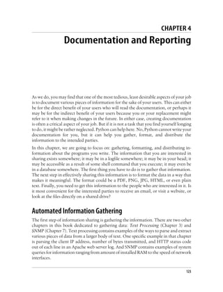 CHAPTER 4
                  Documentation and Reporting




As we do, you may find that one of the most tedious, least desirable aspects of your job
is to document various pieces of information for the sake of your users. This can either
be for the direct benefit of your users who will read the documentation, or perhaps it
may be for the indirect benefit of your users because you or your replacement might
refer to it when making changes in the future. In either case, creating documentation
is often a critical aspect of your job. But if it is not a task that you find yourself longing
to do, it might be rather neglected. Python can help here. No, Python cannot write your
documentation for you, but it can help you gather, format, and distribute the
information to the intended parties.
In this chapter, we are going to focus on: gathering, formatting, and distributing in-
formation about the programs you write. The information that you are interested in
sharing exists somewhere; it may be in a logfile somewhere; it may be in your head; it
may be accessible as a result of some shell command that you execute; it may even be
in a database somewhere. The first thing you have to do is to gather that information.
The next step in effectively sharing this information is to format the data in a way that
makes it meaningful. The format could be a PDF, PNG, JPG, HTML, or even plain
text. Finally, you need to get this information to the people who are interested in it. Is
it most convenient for the interested parties to receive an email, or visit a website, or
look at the files directly on a shared drive?


Automated Information Gathering
The first step of information sharing is gathering the information. There are two other
chapters in this book dedicated to gathering data: Text Processing (Chapter 3) and
SNMP (Chapter 7). Text processing contains examples of the ways to parse and extract
various pieces of data from a larger body of text. One specific example in that chapter
is parsing the client IP address, number of bytes transmitted, and HTTP status code
out of each line in an Apache web server log. And SNMP contains examples of system
queries for information ranging from amount of installed RAM to the speed of network
interfaces.

                                                                                           123
 