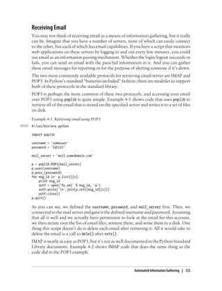 Receiving Email
You may not think of receiving email as a means of information gathering, but it really
can be. Imagine that you have a number of servers, none of which can easily connect
to the other, but each of which has email capabilities. If you have a script that monitors
web applications on these servers by logging in and out every few minutes, you could
use email as an information passing mechanism. Whether the login/logout succeeds or
fails, you can send an email with the pass/fail information in it. And you can gather
these email messages for reporting or for the purpose of alerting someone if it’s down.
The two most commonly available protocols for retrieving email server are IMAP and
POP3. In Python’s standard “batteries included” fashion, there are modules to support
both of these protocols in the standard library.
POP3 is perhaps the more common of these two protocols, and accessing your email
over POP3 using poplib is quite simple. Example 4-1 shows code that uses poplib to
retrieve all of the email that is stored on the specified server and writes it to a set of files
on disk.
Example 4-1. Retrieving email using POP3
#!/usr/bin/env python

import poplib

username = 'someuser'
password = 'S3Cr37'

mail_server = 'mail.somedomain.com'

p = poplib.POP3(mail_server)
p.user(username)
p.pass_(password)
for msg_id in p.list()[1]:
    print msg_id
    outf = open('%s.eml' % msg_id, 'w')
    outf.write('n'.join(p.retr(msg_id)[1]))
    outf.close()
p.quit()

As you can see, we defined the username, password, and mail_server first. Then, we
connected to the mail server and gave it the defined username and password. Assuming
that all is well and we actually have permission to look at the email for this account,
we then iterate over the list of email files, retrieve them, and write them to a disk. One
thing this script doesn’t do is delete each email after retrieving it. All it would take to
delete the email is a call to dele() after retr().
IMAP is nearly as easy as POP3, but it’s not as well documented in the Python Standard
Library documents. Example 4-2 shows IMAP code that does the same thing as the
code did in the POP3 example.



                                                              Automated Information Gathering | 125
 