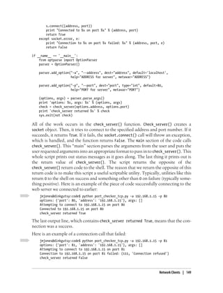 s.connect((address, port))
        print "Connected to %s on port %s" % (address, port)
        return True
    except socket.error, e:
        print "Connection to %s on port %s failed: %s" % (address, port, e)
        return False

if __name__ == '__main__':
    from optparse import OptionParser
    parser = OptionParser()

    parser.add_option("-a", "--address", dest="address", default='localhost',
                      help="ADDRESS for server", metavar="ADDRESS")

    parser.add_option("-p", "--port", dest="port", type="int", default=80,
                      help="PORT for server", metavar="PORT")

    (options, args) = parser.parse_args()
    print 'options: %s, args: %s' % (options, args)
    check = check_server(options.address, options.port)
    print 'check_server returned %s' % check
    sys.exit(not check)

All of the work occurs in the check_server() function. Check_server() creates a
socket object. Then, it tries to connect to the specified address and port number. If it
succeeds, it returns True. If it fails, the socket.connect() call will throw an exception,
which is handled, and the function returns False. The main section of the code calls
check_server(). This “main” section parses the arguments from the user and puts the
user requested arguments into an appropriate format to pass in to check_server(). This
whole script prints out status messages as it goes along. The last thing it prints out is
the return value of check_server(). The script returns the opposite of the
check_server() return code to the shell. The reason that we return the opposite of this
return code is to make this script a useful scriptable utility. Typically, utilities like this
return 0 to the shell on success and something other than 0 on failure (typically some-
thing positive). Here is an example of the piece of code successfully connecting to the
web server we connected to earlier:
    jmjones@dinkgutsy:code$ python port_checker_tcp.py -a 192.168.1.15 -p 80
    options: {'port': 80, 'address': '192.168.1.15'}, args: []
    Attempting to connect to 192.168.1.15 on port 80
    Connected to 192.168.1.15 on port 80
    check_server returned True

The last output line, which contains check_server returned True, means that the con-
nection was a success.
Here is an example of a connection call that failed:
    jmjones@dinkgutsy:code$ python port_checker_tcp.py -a 192.168.1.15 -p 81
    options: {'port': 81, 'address': '192.168.1.15'}, args: []
    Attempting to connect to 192.168.1.15 on port 81
    Connection to 192.168.1.15 on port 81 failed: (111, 'Connection refused')
    check_server returned False



                                                                           Network Clients | 149
 