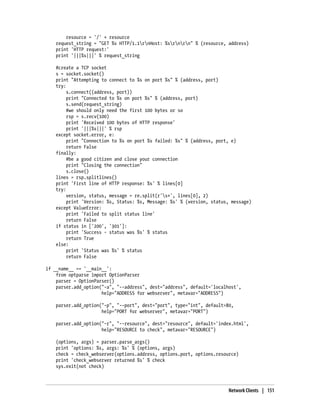 resource = '/' + resource
    request_string = "GET %s HTTP/1.1rnHost: %srnrn" % (resource, address)
    print 'HTTP request:'
    print '|||%s|||' % request_string

    #create a TCP socket
    s = socket.socket()
    print "Attempting to connect to %s on port %s" % (address, port)
    try:
         s.connect((address, port))
         print "Connected to %s on port %s" % (address, port)
         s.send(request_string)
         #we should only need the first 100 bytes or so
         rsp = s.recv(100)
         print 'Received 100 bytes of HTTP response'
         print '|||%s|||' % rsp
    except socket.error, e:
         print "Connection to %s on port %s failed: %s" % (address, port, e)
         return False
    finally:
         #be a good citizen and close your connection
         print "Closing the connection"
         s.close()
    lines = rsp.splitlines()
    print 'First line of HTTP response: %s' % lines[0]
    try:
         version, status, message = re.split(r's+', lines[0], 2)
         print 'Version: %s, Status: %s, Message: %s' % (version, status, message)
    except ValueError:
         print 'Failed to split status line'
         return False
    if status in ['200', '301']:
         print 'Success - status was %s' % status
         return True
    else:
         print 'Status was %s' % status
         return False

if __name__ == '__main__':
    from optparse import OptionParser
    parser = OptionParser()
    parser.add_option("-a", "--address", dest="address", default='localhost',
                      help="ADDRESS for webserver", metavar="ADDRESS")

    parser.add_option("-p", "--port", dest="port", type="int", default=80,
                      help="PORT for webserver", metavar="PORT")

    parser.add_option("-r", "--resource", dest="resource", default='index.html',
                      help="RESOURCE to check", metavar="RESOURCE")

    (options, args) = parser.parse_args()
    print 'options: %s, args: %s' % (options, args)
    check = check_webserver(options.address, options.port, options.resource)
    print 'check_webserver returned %s' % check
    sys.exit(not check)



                                                                        Network Clients | 151
 