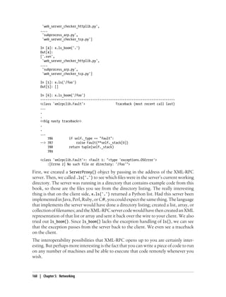 'web_server_checker_httplib.py',
     ....
      'subprocess_arp.py',
      'web_server_checker_tcp.py']

     In [4]: x.ls_boom('.')
     Out[4]:
     ['.svn',
      'web_server_checker_httplib.py',
     ....
      'subprocess_arp.py',
      'web_server_checker_tcp.py']

     In [5]: x.ls('/foo')
     Out[5]: []

     In [6]: x.ls_boom('/foo')
     ---------------------------------------------------------------------------
     <class 'xmlrpclib.Fault'>                 Traceback (most recent call last)
     ...
     .
     .
     <<big nasty traceback>>
     .
     .
     ...
         786         if self._type == "fault":
     --> 787             raise Fault(**self._stack[0])
         788         return tuple(self._stack)
         789

     <class 'xmlrpclib.Fault'>: <Fault 1: "<type 'exceptions.OSError'>
         :[Errno 2] No such file or directory: '/foo'">

First, we created a ServerProxy() object by passing in the address of the XML-RPC
server. Then, we called .ls('.') to see which files were in the server’s current working
directory. The server was running in a directory that contains example code from this
book, so those are the files you see from the directory listing. The really interesting
thing is that on the client side, x.ls('.') returned a Python list. Had this server been
implemented in Java, Perl, Ruby, or C#, you could expect the same thing. The language
that implements the server would have done a directory listing; created a list, array, or
collection of filenames; and the XML-RPC server code would have then created an XML
representation of that list or array and sent it back over the wire to your client. We also
tried out ls_boom(). Since ls_boom() lacks the exception handling of ls(), we can see
that the exception passes from the server back to the client. We even see a traceback
on the client.
The interoperability possibilities that XML-RPC opens up to you are certainly inter-
esting. But perhaps more interesting is the fact that you can write a piece of code to run
on any number of machines and be able to execute that code remotely whenever you
wish.



160 | Chapter 5: Networking
 