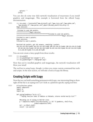 options= ''
      [snip]

You can also do some very slick network visualization of traceroutes if you install
graphviz and imagemagic. This example is borrowed from the official Scapy
documentation:
    >>> res,unans = traceroute(["www.microsoft.com","www.cisco.com","www.yahoo.com",
      "www.wanadoo.fr","www.pacsec.com"],dport=[80,443],maxttl=20,retry=-2)
    Begin emission:
    ************************************************************************
     Finished to send 200 packets.
    ******************Begin emission:
    *******************************************Finished to send 110 packets.
    **************************************************************Begin emission:
    Finished to send 5 packets.
    Begin emission:
    Finished to send 5 packets.

    Received 195 packets, got 195 answers, remaining 5 packets
    193.252.122.103:tcp443 193.252.122.103:tcp80 198.133.219.25:tcp443 198.133.219.25:tcp80
      207.46.193.254:tcp443 207.46.193.254:tcp80 69.147.114.210:tcp443 69.147.114.210:tcp80
      72.9.236.58:tcp443 72.9.236.58:tcp80

You can now create a fancy graph from those results:
    >>> res.graph()
    >>> res.graph(type="ps",target="| lp")
    >>> res.graph(target="> /tmp/graph.svg")

Now that you’ve installed graphviz and imagemagic, the network visualization will
blow your mind!
The real fun in using Scapy, though, is when you create custom command-line tools
and scripts. In the next section, we will take a look at Scapy the library.


Creating Scripts with Scapy
Now that we can build something permanent with Scapy, one interesting thing to show
right off the bat is an arping tool. Let’s look at a platform-specific arping tool first:
    #!/usr/bin/env python
    import subprocess
    import re
    import sys

    def arping(ipaddress="10.0.1.1"):
        """Arping function takes IP Address or Network, returns nested mac/ip list"""

        #Assuming use of arping on Red Hat Linux
        p = subprocess.Popen("/usr/sbin/arping -c 2 %s" % ipaddress, shell=True,
                             stdout=subprocess.PIPE)
        out = p.stdout.read()
        result = out.split()



                                                               Creating Scripts with Scapy | 175
 