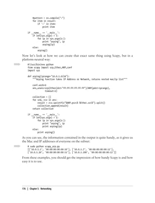 #pattern = re.compile(":")
         for item in result:
             if ':' in item:
                 print item

     if __name__ == '__main__':
         if len(sys.argv) > 1:
             for ip in sys.argv[1:]:
                 print "arping", ip
                 arping(ip)
         else:
             arping()

Now let’s look at how we can create that exact same thing using Scapy, but in a
platform-neutral way:
     #!/usr/bin/env python
     from scapy import srp,Ether,ARP,conf
     import sys

     def arping(iprange="10.0.1.0/24"):
         """Arping function takes IP Address or Network, returns nested mac/ip list"""

         conf.verb=0
         ans,unans=srp(Ether(dst="ff:ff:ff:ff:ff:ff")/ARP(pdst=iprange),
                   timeout=2)

         collection = []
         for snd, rcv in ans:
             result = rcv.sprintf(r"%ARP.psrc% %Ether.src%").split()
             collection.append(result)
         return collection

     if __name__ == '__main__':
         if len(sys.argv) > 1:
             for ip in sys.argv[1:]:
                 print "arping", ip
                 print arping(ip)
         else:
             print arping()

As you can see, the information contained in the output is quite handy, as it gives us
the Mac and IP addresses of everyone on the subnet:
     # sudo python scapy_arp.py
     [['10.0.1.1', '00:00:00:00:00:10'], ['10.0.1.7', '00:00:00:00:00:12'],
     ['10.0.1.30', '00:00:00:00:00:11'], ['10.0.1.200', '00:00:00:00:00:13']]

From these examples, you should get the impression of how handy Scapy is and how
easy it is to use.




176 | Chapter 5: Networking
 