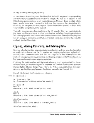 In [11]: os.rmdir("/tmp/os_mod_explore/")

As you can see, after we imported the OS module, in line [2] we get the current working
directory, then proceed to make a directory in line [3]. We then use os.listdir in line
[4] to list the contents of our newly created directory. Next, we do an os.stat, which
is very similar to the stat command in Bash, and then rename a directory in line [8].
In line [9], we verify that the directory was created and then we proceed to delete what
we created by using the os.rmdir method.
This is by no means an exhaustive look at the OS module. There are methods to do
just about anything you would need to do to the data, including changing permissions
and creating symbolic links. Please refer to the documentation for the version of Python
you are using, or alternately, use IPython with tab completion to view the available
methods for the OS module.


Copying, Moving, Renaming, and Deleting Data
Since we talked about data wrangling in the introduction, and you now also have a bit
of an idea about how to use the OS module, we can jump right into a higher-level
module, called shutil that deals with data on a larger scale. The shutil module has
methods for copying, moving, renaming, and deleting data just as the OS module does,
but it can perform actions on an entire data tree.
Exploring the shutil module with IPython is a fun way to get aquainted with it. In the
example below, we will be using shutil.copytree, but shutil has many other methods
that do slightly different things. Please refer to the Python Standard Library documen-
tation to see the differences between shutil copy methods. See Example 6-2.
Example 6-2. Using the shutil module to copy a data tree
In [1]: import os

In [2]: os.chdir("/tmp")
In [3]: os.makedirs("test/test_subdir1/test_subdir2")

In [4]: ls -lR
total 0
drwxr-xr-x 3 ngift     wheel   102 Mar 31 22:27 test/

./test:
total 0
drwxr-xr-x   3 ngift   wheel   102 Mar 31 22:27 test_subdir1/

./test/test_subdir1:
total 0
drwxr-xr-x 2 ngift wheel       68 Mar 31 22:27 test_subdir2/

./test/test_subdir1/test_subdir2:




                                                    Copying, Moving, Renaming, and Deleting Data | 179
 