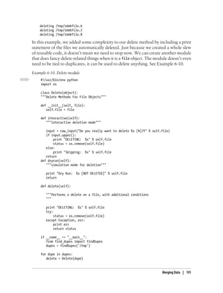 deleting /tmp/10mbfile.6
    deleting /tmp/10mbfile.7
    deleting /tmp/10mbfile.8

In this example, we added some complexity to our delete method by including a print
statement of the files we automatically deleted. Just because we created a whole slew
of reusable code, it doesn’t mean we need to stop now. We can create another module
that does fancy delete-related things when it is a file object. The module doesn’t even
need to be tied to duplicates, it can be used to delete anything. See Example 6-10.
Example 6-10. Delete module
    #!/usr/bin/env python
    import os

    class Delete(object):
    """Delete Methods For File Objects"""

    def __init__(self, file):
       self.file = file

    def interactive(self):
       """interactive deletion mode"""

       input = raw_input("Do you really want to delete %s [N]/Y" % self.file)
       if input.upper():
           print "DELETING: %s" % self.file
           status = os.remove(self.file)
       else:
           print "Skipping: %s" % self.file
       return
    def dryrun(self):
       """simulation mode for deletion"""

       print "Dry Run:   %s [NOT DELETED]" % self.file
       return

    def delete(self):

       """Performs a delete on a file, with additional conditions
       """

       print "DELETING: %s" % self.file
       try:
            status = os.remove(self.file)
       except Exception, err:
            print err
            return status

    if __name__ == "__main__":
       from find_dupes import findDupes
       dupes = findDupes('/tmp')

    for dupe in dupes:
       delete = Delete(dupe)


                                                                        Merging Data | 191
 