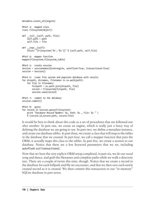 metadata.create_all(engine)

#Part 3: mapped class
class Filesystem(object):

def __init__(self, path, file):
    self.path = path
    self.file = file

def __repr__(self):
    return "[Filesystem('%s','%s')]" % (self.path, self.file)

#Part 4: mapper function
mapper(Filesystem,filesystem_table)

#Part 5: create session
Session = sessionmaker(bind=engine, autoflush=True, transactional=True)
session = Session()

#Part 6: crawl file system and populate database with results
for dirpath, dirnames, filenames in os.walk(path):
    for file in filenames:
        fullpath = os.path.join(dirpath, file)
        record = Filesystem(fullpath, file)
        session.save(record)

#Part 7: commit to the database
session.commit()

#Part 8: query
for record in session.query(Filesystem):
    print "Database Record Number: %s, Path: %s , File: %s " 
    % (record.id,record.path, record.file)

It would be best to think about this code as a set of procedures that are followed one
after another. In part one, we create an engine, which is really just a fancy way of
defining the database we are going to use. In part two, we define a metadata instance,
and create our database tables. In part three, we create a class that will map to the tables
in the database that we created. In part four, we call a mapper function that puts the
ORM; it actually maps this class to the tables. In part five, we create a session to our
database. Notice that there are a few keyword parameters that we set, including
autoflush and transactional.
Now that we have the very explicit ORM setup completed, in part six, we do our usual
song and dance, and grab the filenames and complete paths while we walk a directory
tree. There are a couple of twists this time, though. Notice that we create a record in
the database for each fullpath and file we encounter, and that we then save each newly
created record as it is created. We then commit this transaction to our “in memory”
SQLite database in part seven.




198 | Chapter 6: Data
 