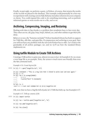 Finally, in part eight, we perform a query, in Python, of course, that returns the results
of the records we placed in the database. This example could potentially be a fun way
to experiment with creating custom SQLAlchemy metadata solutions for your company
or clients. You could expand this code to do something interesting, such as perform
relational queries or write results out to a file, and so on.


Archiving, Compressing, Imaging, and Restoring
Dealing with data in big chunks is a problem that sysadmins have to face every day.
They often use tar, dd, gzip, bzip, bzip2, hdiutil, asr, and other utilities to get their jobs
done.
Believe it or not, the “batteries included” Python Standard Library has built-in support
for TAR files, zlib files, and gzip files. If compression and archiving is your goal, then
you will not have any problem with the rich tools Python has to offer. Let’s look at the
grandaddy of all archive packages: tar; and we we’ll see how the standard library
implements tar.


Using tarfile Module to Create TAR Archives
Creating a TAR archive is quite easy, almost too easy in fact. In Example 6-16, we create
a very large file as an example. Note, the syntax is much more user friendly than even
the tar command itself.
Example 6-16. Create big text file
In [1]: f = open("largeFile.txt", "w")

In [2]: statement = "This is a big line that I intend to write over and over again."
ln [3]: x = 0
In [4]: for x in xrange(20000):
....:     x += 1
....:     f.write("%sn" % statement)
....:
....:
In [4]: ls -l
-rw-r--r-- 1 root root 1236992 Oct 25 23:13 largeFile.txt

OK, now that we have a big file full of junk, let’s TAR that baby up. See Example 6-17.
Example 6-17. TAR up contents of file
In [1]: import tarfile

In [2]: tar = tarfile.open("largefile.tar", "w")

In [3]: tar.add("largeFile.txt")

In [4]: tar.close()



                                                   Archiving, Compressing, Imaging, and Restoring | 199
 