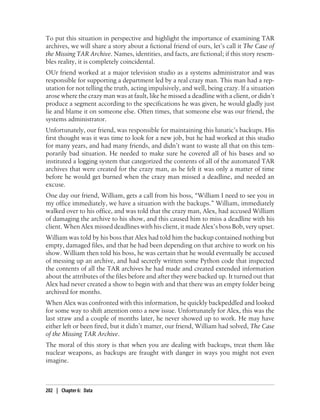 To put this situation in perspective and highlight the importance of examining TAR
archives, we will share a story about a fictional friend of ours, let’s call it The Case of
the Missing TAR Archive. Names, identities, and facts, are fictional; if this story resem-
bles reality, it is completely coincidental.
OUr friend worked at a major television studio as a systems administrator and was
responsible for supporting a department led by a real crazy man. This man had a rep-
utation for not telling the truth, acting impulsively, and well, being crazy. If a situation
arose where the crazy man was at fault, like he missed a deadline with a client, or didn’t
produce a segment according to the specifications he was given, he would gladly just
lie and blame it on someone else. Often times, that someone else was our friend, the
systems administrator.
Unfortunately, our friend, was responsible for maintaining this lunatic’s backups. His
first thought was it was time to look for a new job, but he had worked at this studio
for many years, and had many friends, and didn’t want to waste all that on this tem-
porarily bad situation. He needed to make sure he covered all of his bases and so
instituted a logging system that categorized the contents of all of the automated TAR
archives that were created for the crazy man, as he felt it was only a matter of time
before he would get burned when the crazy man missed a deadline, and needed an
excuse.
One day our friend, William, gets a call from his boss, “William I need to see you in
my office immediately, we have a situation with the backups.” William, immediately
walked over to his office, and was told that the crazy man, Alex, had accused William
of damaging the archive to his show, and this caused him to miss a deadline with his
client. When Alex missed deadlines with his client, it made Alex’s boss Bob, very upset.
William was told by his boss that Alex had told him the backup contained nothing but
empty, damaged files, and that he had been depending on that archive to work on his
show. William then told his boss, he was certain that he would eventually be accused
of messing up an archive, and had secretly written some Python code that inspected
the contents of all the TAR archives he had made and created extended information
about the attributes of the files before and after they were backed up. It turned out that
Alex had never created a show to begin with and that there was an empty folder being
archived for months.
When Alex was confronted with this information, he quickly backpeddled and looked
for some way to shift attention onto a new issue. Unfortunately for Alex, this was the
last straw and a couple of months later, he never showed up to work. He may have
either left or been fired, but it didn’t matter, our friend, William had solved, The Case
of the Missing TAR Archive.
The moral of this story is that when you are dealing with backups, treat them like
nuclear weapons, as backups are fraught with danger in ways you might not even
imagine.



202 | Chapter 6: Data
 