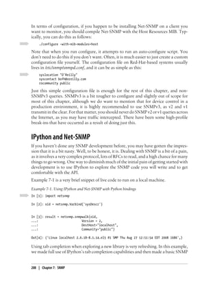 In terms of configuration, if you happen to be installing Net-SNMP on a client you
want to monitor, you should compile Net-SNMP with the Host Resources MIB. Typ-
ically, you can do this as follows:
    ./configure -with-mib-modules=host

Note that when you run configure, it attempts to run an auto-configure script. You
don’t need to do this if you don’t want. Often, it is much easier to just create a custom
configuration file yourself. The configuration file on Red-Hat-based systems usually
lives in /etc/snmp/snmpd.conf, and it can be as simple as this:
    syslocation "O'Reilly"
    syscontact bofh@oreilly.com
    rocommunity public

Just this simple configuration file is enough for the rest of this chapter, and non-
SNMPv3 queries. SNMPv3 is a bit tougher to configure and slightly out of scope for
most of this chapter, although we do want to mention that for device control in a
production environment, it is highly recommended to use SNMPv3, as v2 and v1
transmit in the clear. For that matter, you should never do SNMP v2 or v1 queries across
the Internet, as you may have traffic intercepted. There have been some high-profile
break-ins that have occurred as a result of doing just this.


IPython and Net-SNMP
If you haven’t done any SNMP development before, you may have gotten the impres-
sion that it is a bit nasty. Well, to be honest, it is. Dealing with SNMP is a bit of a pain,
as it involves a very complex protocol, lots of RFCs to read, and a high chance for many
things to go wrong. One way to diminish much of the initial pain of getting started with
development is to use IPython to explore the SNMP code you will write and to get
comfortable with the API.
Example 7-1 is a very brief snippet of live code to run on a local machine.
Example 7-1. Using IPython and Net-SNMP with Python bindings
In [1]: import netsnmp

In [2]: oid = netsnmp.Varbind('sysDescr')


In [3]: result = netsnmp.snmpwalk(oid,
...:                         Version = 2,
...:                         DestHost="localhost",
...:                         Community="public")

Out[4]: ('Linux localhost 2.6.18-8.1.14.el5 #1 SMP Thu Aug 27 12:51:54 EDT 2008 i686',)

Using tab completion when exploring a new library is very refreshing. In this example,
we made full use of IPython’s tab completion capabilities and then made a basic SNMP


208 | Chapter 7: SNMP
 