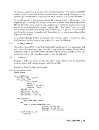 v2 query. As a general note, sysDescr, as we mentioned earlier, is a very important OID
query to perform some basic level of identification on a machine. In the output of this
example, you will see that it is quite similar, if not identical, to the output of uname -a.
As we will see later in this chapter, parsing the response from a sysDescr query is an
important part of initially discovering a data center. Unfortunately, like many parts of
SNMP, it is not an exact science. Some equipment may not return any response, some
may return something helpful but not complete like “Fibre Switch,” and others will
return a vendor identification string. We don’t have space to get into too much detail
in solving this problem, but dealing with these differences in responses is where the big
boys earn their money.
As you learned in the IPython chapter, you can write out a class or function to a file
while inside of IPython by switching to Vim, by typing the following:
    ed some_filename.py

Then when you quit Vim, you will get that module’s attributes in your namespace, and
you can see them by typing in who. This trick is very helpful for working Net-SNMP, as
iterative coding is a natural fit for this problem domain. Let’s go ahead and write this
code below out to a file named snmp.py by typing the following:
    ed snmp.py

Example 7-2 shows a simple module that allows us to abstract away the boilerplate
code associated with creating a session with Net-SNMP.
Example 7-2. Basic Net-SNMP session module
#!/usr/bin/env python
import netsnmp

class Snmp(object):
    """A basic SNMP session"""
    def __init__(self,
                oid = "sysDescr",
                Version = 2,
                DestHost = "localhost",
                Community = "public"):
        self.oid = oid
        self.version = Version
        self.destHost = DestHost
        self.community = Community

    def query(self):
        """Creates SNMP query session"""
        try:
             result = netsnmp.snmpwalk(self.oid,
                                     Version = self.version,
                                     DestHost = self.destHost,
                                     Community = self.community)
        except Exception, err:
             print err



                                                                    IPython and Net-SNMP | 209
 